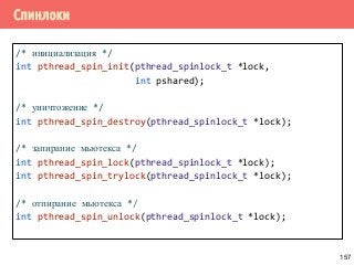 Спинлоки
/* инициализация */
int pthread_spin_init(pthread_spinlock_t *lock,
int pshared);
/* уничтожение */
int pthread_spin_destroy(pthread_spinlock_t *lock);
/* запирание мьютекса */
int pthread_spin_lock(pthread_spinlock_t *lock);
int pthread_spin_trylock(pthread_spinlock_t *lock);
/* отпирание мьютекса */
int pthread_spin_unlock(pthread_spinlock_t *lock);
157
 