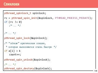 Спинлоки
pthread_spinlock_t spinlock;
rc = pthread_spin_init(&spinlock, PTHREAD_PROCESS_PRIVATE);
if (rc != 0)
/* … */
/* … */
pthread_spin_lock(&spinlock);
/* “лёгкая” критическая секция,
* которая выполняется очень быстро */
if a[i] > k
count++;
pthread_spin_unlock(&spinlock);
/* … */
pthread_spin_destory(&spinlock);
158
 