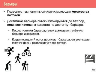 Барьеры
▪ Позволяют выполнить синхронизацию для множества
потоков.
▪ Достигшие барьера потоки блокируются до тех пор,
пока все потоки множества не достигнут барьера.
▫ По достижении барьера, поток уменьшает счётчик
барьера и засыпает.
▫ Когда последний поток достигает барьера, он уменьшает
счётчик до 0 и разблокирует все потоки.
159
 