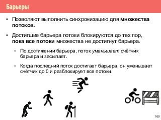 Барьеры
▪ Позволяют выполнить синхронизацию для множества
потоков.
▪ Достигшие барьера потоки блокируются до тех пор,
пока все потоки множества не достигнут барьера.
▫ По достижении барьера, поток уменьшает счётчик
барьера и засыпает.
▫ Когда последний поток достигает барьера, он уменьшает
счётчик до 0 и разблокирует все потоки.
160
 