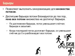 Барьеры
▪ Позволяют выполнить синхронизацию для множества
потоков.
▪ Достигшие барьера потоки блокируются до тех пор,
пока все потоки множества не достигнут барьера.
▫ По достижении барьера, поток уменьшает счётчик
барьера и засыпает.
▫ Когда последний поток достигает барьера, он уменьшает
счётчик до 0 и разблокирует все потоки.
161
 
