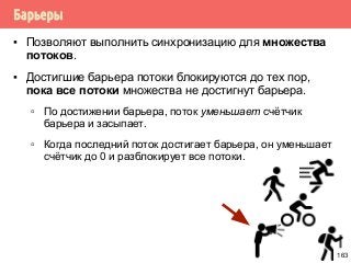 Барьеры
▪ Позволяют выполнить синхронизацию для множества
потоков.
▪ Достигшие барьера потоки блокируются до тех пор,
пока все потоки множества не достигнут барьера.
▫ По достижении барьера, поток уменьшает счётчик
барьера и засыпает.
▫ Когда последний поток достигает барьера, он уменьшает
счётчик до 0 и разблокирует все потоки.
163
 