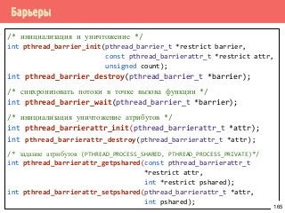 Барьеры
/* инициализация и уничтожение */
int pthread_barrier_init(pthread_barrier_t *restrict barrier,
const pthread_barrierattr_t *restrict attr,
unsigned count);
int pthread_barrier_destroy(pthread_barrier_t *barrier);
/* синхронизовать потоки в точке вызова функции */
int pthread_barrier_wait(pthread_barrier_t *barrier);
/* инициализация уничтожение атрибутов */
int pthread_barrierattr_init(pthread_barrierattr_t *attr);
int pthread_barrierattr_destroy(pthread_barrierattr_t *attr);
/* задание атрибутов (PTHREAD_PROCESS_SHARED, PTHREAD_PROCESS_PRIVATE)*/
int pthread_barrierattr_getpshared(const pthread_barrierattr_t
*restrict attr,
int *restrict pshared);
int pthread_barrierattr_setpshared(pthread_barrierattr_t *attr,
int pshared);
165
 