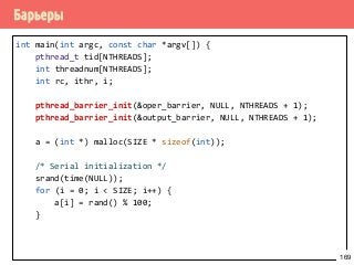 Барьеры
int main(int argc, const char *argv[]) {
pthread_t tid[NTHREADS];
int threadnum[NTHREADS];
int rc, ithr, i;
pthread_barrier_init(&oper_barrier, NULL, NTHREADS + 1);
pthread_barrier_init(&output_barrier, NULL, NTHREADS + 1);
a = (int *) malloc(SIZE * sizeof(int));
/* Serial initialization */
srand(time(NULL));
for (i = 0; i < SIZE; i++) {
a[i] = rand() % 100;
}
169
 