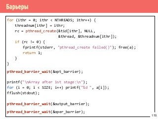 Барьеры
for (ithr = 0; ithr < NTHREADS; ithr++) {
threadnum[ithr] = ithr;
rc = pthread_create(&tid[ithr], NULL,
&thread, &threadnum[ithr]);
if (rc != 0) {
fprintf(stderr, "pthread_create failed()"); free(a);
return 1;
}
}
pthread_barrier_wait(&opt_barrier);
printf("nArray after 1st stage:n");
for (i = 0; i < SIZE; i++) printf("%d ", a[i]);
fflush(stdout);
pthread_barrier_wait(&output_barrier);
pthread_barrier_wait(&oper_barrier);
170
 