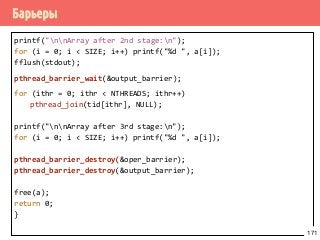 Барьеры
printf("nnArray after 2nd stage:n");
for (i = 0; i < SIZE; i++) printf("%d ", a[i]);
fflush(stdout);
pthread_barrier_wait(&output_barrier);
for (ithr = 0; ithr < NTHREADS; ithr++)
pthread_join(tid[ithr], NULL);
printf("nnArray after 3rd stage:n");
for (i = 0; i < SIZE; i++) printf("%d ", a[i]);
pthread_barrier_destroy(&oper_barrier);
pthread_barrier_destroy(&output_barrier);
free(a);
return 0;
}
171
 