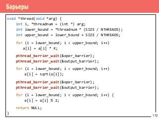 Барьеры
void *thread(void *arg) {
int i, *threadnum = (int *) arg;
int lower_bound = *threadnum * (SIZE / NTHREADS);
int upper_bound = lower_bound + SIZE / NTHREADS;
for (i = lower_bound; i < upper_bound; i++)
a[i] = a[i] * K;
pthread_barrier_wait(&oper_barrier);
pthread_barrier_wait(&output_barrier);
for (i = lower_bound; i < upper_bound; i++)
a[i] = sqrt(a[i]);
pthread_barrier_wait(&oper_barrier);
pthread_barrier_wait(&output_barrier);
for (i = lower_bound; i < upper_bound; i++) {
a[i] = a[i] % 2;
return NULL;
} 172
 