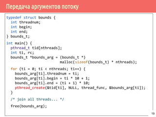 Передача аргументов потоку
typedef struct bounds {
int threadnum;
int begin;
int end;
} bounds_t;
int main() {
pthread_t tid[nthreads];
int ti, rc;
bounds_t *bounds_arg = (bounds_t *)
malloc(sizeof(bounds_t) * nthreads);
for (ti = 0; ti < nthreads; ti++) {
bounds_arg[ti].threadnum = ti;
bounds_arg[ti].begin = ti * 10 + 1;
bounds_arg[ti].end = (ti + 1) * 10;
pthread_create(&tid[ti], NULL, thread_func, &bounds_arg[ti]);
}
/* join all threads... */
free(bounds_arg);
19
 