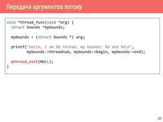 Передача аргументов потоку
void *thread_func(void *arg) {
struct bounds *mybounds;
mybounds = (struct bounds *) arg;
printf("hello, i am %d thread, my bounds: %d and %dn",
mybounds->threadnum, mybounds->begin, mybounds->end);
pthread_exit(NULL);
}
20
 
