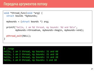 Передача аргументов потоку
void *thread_func(void *arg) {
struct bounds *mybounds;
mybounds = (struct bounds *) arg;
printf("hello, i am %d thread, my bounds: %d and %dn",
mybounds->threadnum, mybounds->begin, mybounds->end);
pthread_exit(NULL);
}
21
$ ./args
hello, i am 3 thread, my bounds: 31 and 40
hello, i am 2 thread, my bounds: 21 and 30
hello, i am 1 thread, my bounds: 11 and 20
hello, i am 0 thread, my bounds: 1 and 10
 