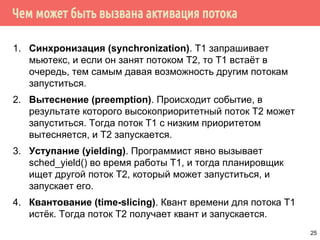 Чем может быть вызвана активация потока
1. Синхронизация (synchronization). T1 запрашивает
мьютекс, и если он занят потоком T2, то Т1 встаёт в
очередь, тем самым давая возможность другим потокам
запуститься.
2. Вытеснение (preemption). Происходит событие, в
результате которого высокоприоритетный поток Т2 может
запуститься. Тогда поток Т1 с низким приоритетом
вытесняется, и Т2 запускается.
3. Уступание (yielding). Программист явно вызывает
sched_yield() во время работы Т1, и тогда планировщик
ищет другой поток Т2, который может запуститься, и
запускает его.
4. Квантование (time-slicing). Квант времени для потока Т1
истёк. Тогда поток Т2 получает квант и запускается.
25
 