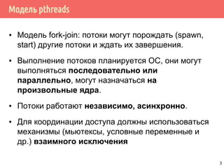 Модель pthreads
▪ Модель fork-join: потоки могут порождать (spawn,
start) другие потоки и ждать их завершения.
▪ Выполнение потоков планируется ОС, они могут
выполняться последовательно или
параллельно, могут назначаться на
произвольные ядра.
▪ Потоки работают независимо, асинхронно.
▪ Для координации доступа должны использоваться
механизмы (мьютексы, условные переменные и
др.) взаимного исключения
3
 