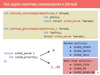 Как задать политику планирования в pthread
struct sched_param {
int sched_priority;
};
int pthread_setschedparam(pthread_t thread,
int policy,
const struct sched_param *param);
int pthread_getschedparam(pthread_t thread,
int *policy,
struct sched_param *param);
Real-time policies:
● SCHED_FIFO
● SCHED_RR
● SCHED_DEADLINE
Normal policies:
● SCHED_OTHER
● SCHED_BATCH
● SCHED_IDLE
0
1..99
31
 