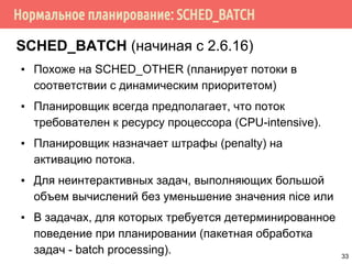 Нормальное планирование: SCHED_BATCH
SCHED_BATCH (начиная с 2.6.16)
▪ Похоже на SCHED_OTHER (планирует потоки в
соответствии с динамическим приоритетом)
▪ Планировщик всегда предполагает, что поток
требователен к ресурсу процессора (CPU-intensive).
▪ Планировщик назначает штрафы (penalty) на
активацию потока.
▪ Для неинтерактивных задач, выполняющих большой
объем вычислений без уменьшение значения nice или
▪ В задачах, для которых требуется детерминированное
поведение при планировании (пакетная обработка
задач - batch processing). 33
 