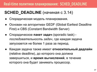 Real-time политики планирования: SCHED_DEADLINE
SCHED_DEADLINE (начиная с 3.14)
● Спорадическая модель планирования.
● Основан на алгоритмах GEDF (Global Earliest Deadline
First) и CBS (Constant Bandwidth Server)
● Спорадическое пакет задач (sporadic task) -
последовательность задач, где каждая задача
запускается не более 1 раза за период.
● Каждая задача также имеет относительный дедлайн
(relative deadline), до которого она должна
завершиться, и время вычислений, в течение
которого она будет занимать процессор.
37
 