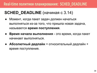 Real-time политики планирования: SCHED_DEADLINE
SCHED_DEADLINE (начиная с 3.14)
● Момент, когда пакет задач должен начаться
выполняться из-за того, что пришла новая задача,
называется время поступления.
● Время начала выполнения - это время, когда пакет
начинает выполняться.
● Абсолютный дедлайн = относительный дедлайн +
время поступления.
38
 