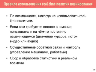Правила использования real-time политик планирования
▪ По возможности, никогда не использовать real-
time политики.
▪ Если вам требуется полное внимание
пользователя на чём-то постоянно
изменяющемся (движение курсора, поток
видео или аудио)
▪ Осуществление обратной связи и контроль
(управление машинами, роботами)
▪ Сбор и обработка статистики в реальном
времени.
41
 
