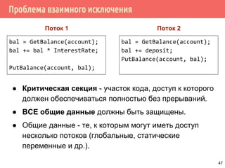 Проблема взаимного исключения
bal = GetBalance(account);
bal += bal * InterestRate;
PutBalance(account, bal);
bal = GetBalance(account);
bal += deposit;
PutBalance(account, bal);
Поток 1 Поток 2
● Критическая секция - участок кода, доступ к которого
должен обеспечиваться полностью без прерываний.
● ВСЕ общие данные должны быть защищены.
● Общие данные - те, к которым могут иметь доступ
несколько потоков (глобальные, статические
переменные и др.).
47
 