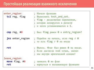 Простейшая реализация взаимного исключения
enter_region: ; Начало функции
tsl reg, flag ; Выполнить test_and_set.
; flag - разделяемая переменная,
; которая копируется в регистр
; и затем устанавливается в 1.
cmp reg, #0 ; Был flag равен 0 в entry_region?
jnz enter_region ; Перейти на начало, если reg ≠ 0
; то есть flag ≠ 0 на входе
ret ; Выход. Флаг был равен 0 на входе.
; Если достигли этой точки, значит
; мы внутри критической секции!
leave_region:
move flag, #0 ; записать 0 во флаг
ret ; вернуться в вызывающую функцию
50
 