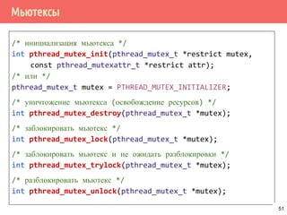 Мьютексы
/* инициализация мьютекса */
int pthread_mutex_init(pthread_mutex_t *restrict mutex,
const pthread_mutexattr_t *restrict attr);
/* или */
pthread_mutex_t mutex = PTHREAD_MUTEX_INITIALIZER;
/* уничтожение мьютекса (освобождение ресурсов) */
int pthread_mutex_destroy(pthread_mutex_t *mutex);
/* заблокировать мьютекс */
int pthread_mutex_lock(pthread_mutex_t *mutex);
/* заблокировать мьютекс и не ожидать разблокировки */
int pthread_mutex_trylock(pthread_mutex_t *mutex);
/* разблокировать мьютекс */
int pthread_mutex_unlock(pthread_mutex_t *mutex);
51
 