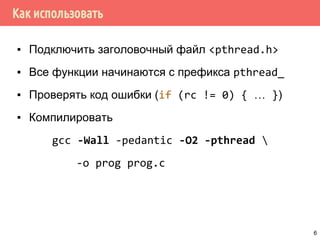 Как использовать
▪ Подключить заголовочный файл <pthread.h>
▪ Все функции начинаются с префикса pthread_
▪ Проверять код ошибки (if (rc != 0) { … })
▪ Компилировать
gcc -Wall -pedantic -O2 -pthread 
-o prog prog.c
6
 