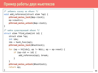 Пример работы двух мьютексов
/* добавить ссылку на объект */
void add_reference(struct elem *ep) {
pthread_mutex_lock(&ep->lock);
ep->count++;
pthread_mutex_unlock(&ep->lock);
}
/* найти существующий объект */
struct elem *find_elem(int id) {
struct elem *ep;
int idx;
idx = hash_func(ep);
pthread_mutex_lock(&hashlock);
for (ep = ht[idx]; ep != NULL; ep = ep->next) {
if (ep->id == id) {
add_reference(ep); break;
}
}
pthread_mutex_unlock(&hashlock);
return ep;
} 66
 