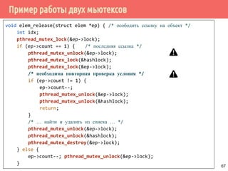Пример работы двух мьютексов
void elem_release(struct elem *ep) { /* осободить ссылку на объект */
int idx;
pthread_mutex_lock(&ep->lock);
if (ep->count == 1) { /* последняя ссылка */
pthread_mutex_unlock(&ep->lock);
pthread_mutex_lock(&hashlock);
pthread_mutex_lock(&ep->lock);
/* необходима повторная проверка условия */
if (ep->count != 1) {
ep->count--;
pthread_mutex_unlock(&ep->lock);
pthread_mutex_unlock(&hashlock);
return;
}
/* … найти и удалить из списка … */
pthread_mutex_unlock(&ep->lock);
pthread_mutex_unlock(&hashlock);
pthread_mutex_destroy(&ep->lock);
} else {
ep->count--; pthread_mutex_unlock(&ep->lock);
}
67
 