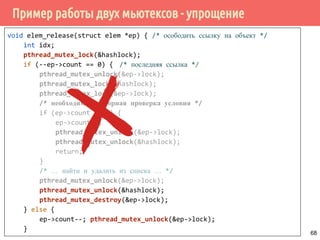 Пример работы двух мьютексов - упрощение
void elem_release(struct elem *ep) { /* осободить ссылку на объект */
int idx;
pthread_mutex_lock(&hashlock);
if (--ep->count == 0) { /* последняя ссылка */
pthread_mutex_unlock(&ep->lock);
pthread_mutex_lock(&hashlock);
pthread_mutex_lock(&ep->lock);
/* необходима повторная проверка условия */
if (ep->count != 1) {
ep->count--;
pthread_mutex_unlock(&ep->lock);
pthread_mutex_unlock(&hashlock);
return;
}
/* … найти и удалить из списка … */
pthread_mutex_unlock(&ep->lock);
pthread_mutex_unlock(&hashlock);
pthread_mutex_destroy(&ep->lock);
} else {
ep->count--; pthread_mutex_unlock(&ep->lock);
}
68
 