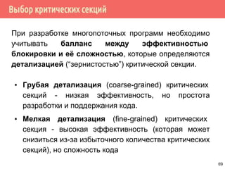 Выбор критических секций
При разработке многопоточных программ необходимо
учитывать балланс между эффективностью
блокировки и её сложностью, которые определяются
детализацией (“зернистостью”) критической секции.
▪ Грубая детализация (coarse-grained) критических
секций - низкая эффективность, но простота
разработки и поддержания кода.
▪ Мелкая детализация (fine-grained) критических
секция - высокая эффективность (которая может
снизиться из-за избыточного количества критических
секций), но сложность кода
69
 