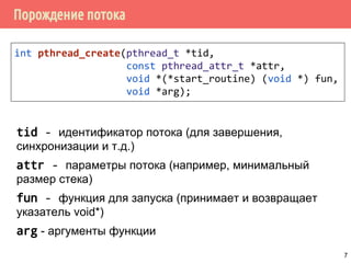 Порождение потока
int pthread_create(pthread_t *tid,
const pthread_attr_t *attr,
void *(*start_routine) (void *) fun,
void *arg);
tid - идентификатор потока (для завершения,
синхронизации и т.д.)
attr - параметры потока (например, минимальный
размер стека)
fun - функция для запуска (принимает и возвращает
указатель void*)
arg - аргументы функции
7
 