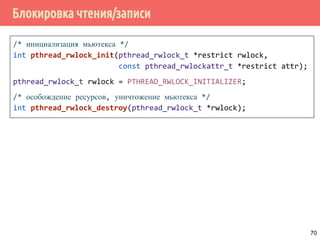 Блокировка чтения/записи
/* инициализация мьютекса */
int pthread_rwlock_init(pthread_rwlock_t *restrict rwlock,
const pthread_rwlockattr_t *restrict attr);
pthread_rwlock_t rwlock = PTHREAD_RWLOCK_INITIALIZER;
/* особождение ресурсов, уничтожение мьютекса */
int pthread_rwlock_destroy(pthread_rwlock_t *rwlock);
70
 