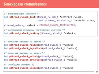 Блокировка чтения/записи
/* инициализация мьютекса */
int pthread_rwlock_init(pthread_rwlock_t *restrict rwlock,
const pthread_rwlockattr_t *restrict attr);
pthread_rwlock_t rwlock = PTHREAD_RWLOCK_INITIALIZER;
/* особождение ресурсов, уничтожение мьютекса */
int pthread_rwlock_destroy(pthread_rwlock_t *rwlock);
/* захватить мьютекс на чтение */
int pthread_rwlock_rdlock(pthread_rwlock_t *rwlock);
int pthread_rwlock_tryrdlock(pthread_rwlock_t *rwlock);
/* захватить мьютекс на запись */
int pthread_rwlock_wrlock(pthread_rwlock_t *rwlock);
int pthread_rwlock_trywrlock(pthread_rwlock_t *rwlock);
/* освободить мьютекс */
int pthread_rwlock_unlock(pthread_rwlock_t *rwlock);
71
 