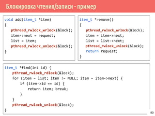 Блокировка чтения/записи - пример
void add(item_t *item)
{
pthread_rwlock_wrlock(&lock);
item->next = request;
list = item;
pthread_rwlock_unlock(&lock);
}
item_t *remove()
{
pthread_rwlock_wrlock(&lock);
item = item->next;
list = list->next;
pthread_rwlock_unlock(&lock);
return request;
}
item_t *find(int id) {
pthread_rwlock_rdlock(&lock);
for (item = list; item != NULL; item = item->next) {
if (item->id == id) {
return item; break;
}
}
pthread_rwlock_unlock(&lock);
}
80
 
