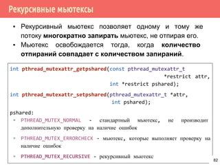 Рекурсивные мьютексы
▪ Рекурсивный мьютекс позволяет одному и тому же
потоку многократно запирать мьютекс, не отпирая его.
▪ Мьютекс освобождается тогда, когда количество
отпираний совпадает с количеством запираний.
int pthread_mutexattr_getpshared(const pthread_mutexattr_t
*restrict attr,
int *restrict pshared);
int pthread_mutexattr_setpshared(pthread_mutexattr_t *attr,
int pshared);
pshared:
▫ PTHREAD_MUTEX_NORMAL - стандартный мьютекс, не производит
дополнительную проверку на наличие ошибок
▫ PTHREAD_MUTEX_ERRORCHECK - мьютекс, которые выполняет проверку на
наличие ошибок
▫ PTHREAD_MUTEX_RECURSIVE - рекурсивный мьютекс
82
 
