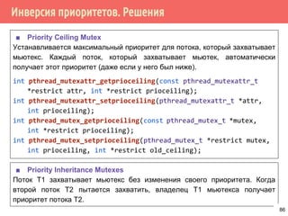 Инверсия приоритетов. Решения
■ Priority Ceiling Mutex
Устанавливается максимальный приоритет для потока, который захватывает
мьютекс. Каждый поток, который захватывает мьютек, автоматически
получает этот приоритет (даже если у него был ниже).
int pthread_mutexattr_getprioceiling(const pthread_mutexattr_t
*restrict attr, int *restrict prioceiling);
int pthread_mutexattr_setprioceiling(pthread_mutexattr_t *attr,
int prioceiling);
int pthread_mutex_getprioceiling(const pthread_mutex_t *mutex,
int *restrict prioceiling);
int pthread_mutex_setprioceiling(pthread_mutex_t *restrict mutex,
int prioceiling, int *restrict old_ceiling);
■ Priority Inheritance Mutexes
Поток Т1 захватывает мьютекс без изменения своего приоритета. Когда
второй поток Т2 пытается захватить, владелец Т1 мьютекса получает
приоритет потока Т2.
86
 