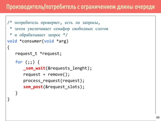 Семафоры (Semaphores) в pthreads
/* проинициализировать семафор */
int sem_init(sem_t *sem, int pshared,
unsigned int value);
/* уничтожить семафор */
int sem_destroy(sem_t *sem);
/* уменьшить семафор на 1
* (заблокировать единицу ресурса) */
int sem_wait(sem_t *sem);
int sem_trywait(sem_t *sem);
int sem_timedwait(sem_t *sem,
const struct timespec *abs_timeout);
/* увеличить семафор на 1
* (разблокировать единицу ресурса) */
int sem_post(sem_t *sem);
99
 