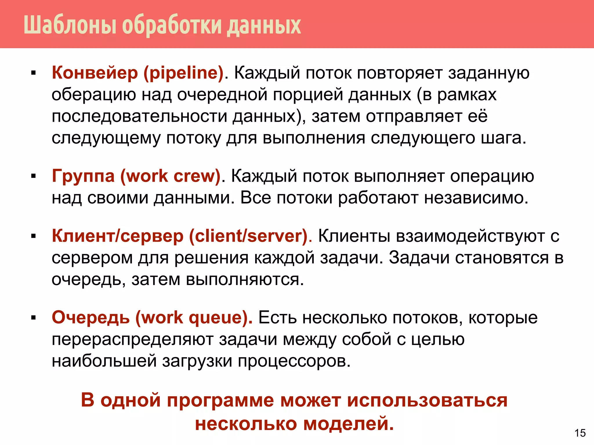 Шаблоны обработки данных
▪ Конвейер (pipeline). Каждый поток повторяет заданную
оберацию над очередной порцией данных (в рамках
последовательности данных), затем отправляет её
следующему потоку для выполнения следующего шага.
▪ Группа (work crew). Каждый поток выполняет операцию
над своими данными. Все потоки работают независимо.
▪ Клиент/сервер (client/server). Клиенты взаимодействуют с
сервером для решения каждой задачи. Задачи становятся в
очередь, затем выполняются.
▪ Очередь (work queue). Есть несколько потоков, которые
перераспределяют задачи между собой с целью
наибольшей загрузки процессоров.
В одной программе может использоваться
несколько моделей. 15
 