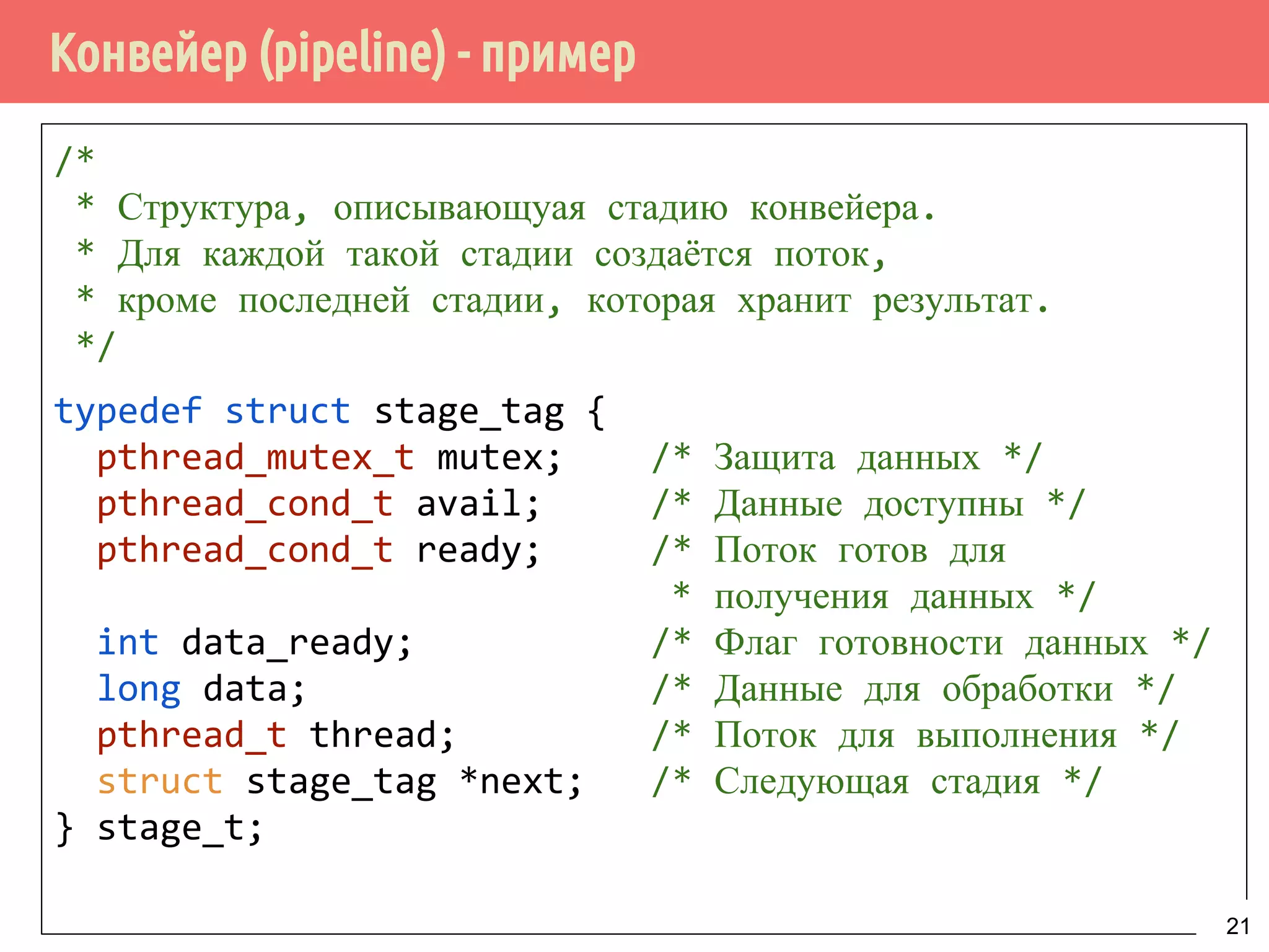 Конвейер (pipeline) - пример
/*
* Структура, описывающуая стадию конвейера.
* Для каждой такой стадии создаётся поток,
* кроме последней стадии, которая хранит результат.
*/
typedef struct stage_tag {
pthread_mutex_t mutex; /* Защита данных */
pthread_cond_t avail; /* Данные доступны */
pthread_cond_t ready; /* Поток готов для
* получения данных */
int data_ready; /* Флаг готовности данных */
long data; /* Данные для обработки */
pthread_t thread; /* Поток для выполнения */
struct stage_tag *next; /* Следующая стадия */
} stage_t;
21
 