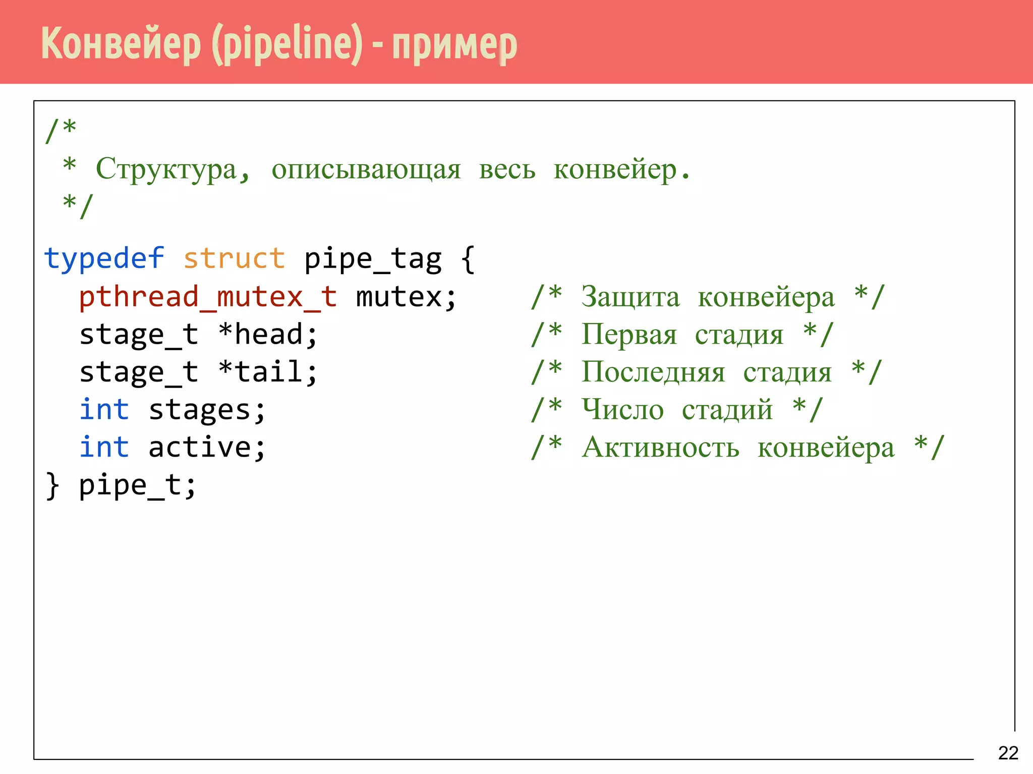 Конвейер (pipeline) - пример
/*
* Структура, описывающая весь конвейер.
*/
typedef struct pipe_tag {
pthread_mutex_t mutex; /* Защита конвейера */
stage_t *head; /* Первая стадия */
stage_t *tail; /* Последняя стадия */
int stages; /* Число стадий */
int active; /* Активность конвейера */
} pipe_t;
22
 