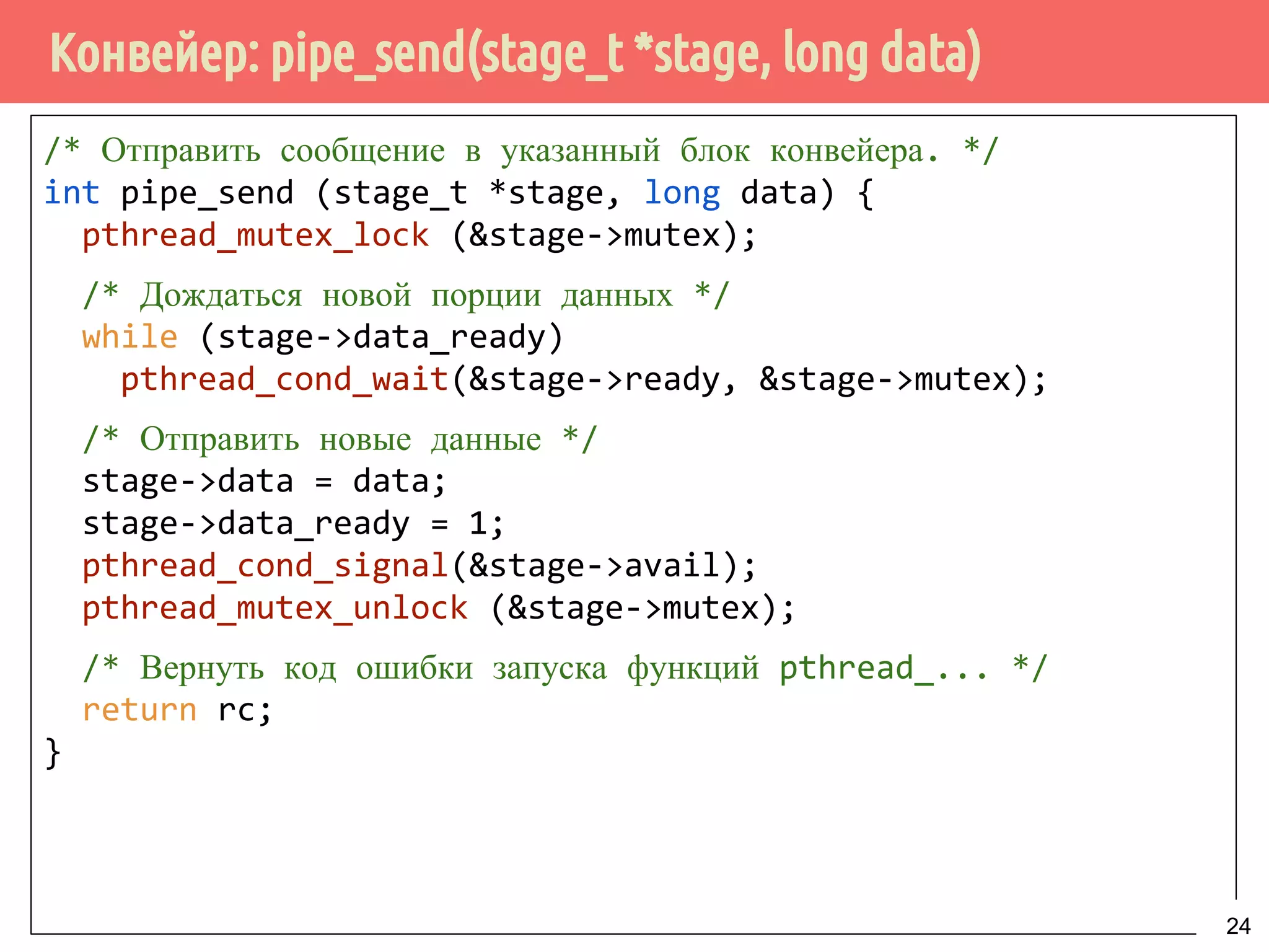 Конвейер: pipe_send(stage_t *stage, long data)
/* Отправить сообщение в указанный блок конвейера. */
int pipe_send (stage_t *stage, long data) {
pthread_mutex_lock (&stage->mutex);
/* Дождаться новой порции данных */
while (stage->data_ready)
pthread_cond_wait(&stage->ready, &stage->mutex);
/* Отправить новые данные */
stage->data = data;
stage->data_ready = 1;
pthread_cond_signal(&stage->avail);
pthread_mutex_unlock (&stage->mutex);
/* Вернуть код ошибки запуска функций pthread_... */
return rc;
}
24
 