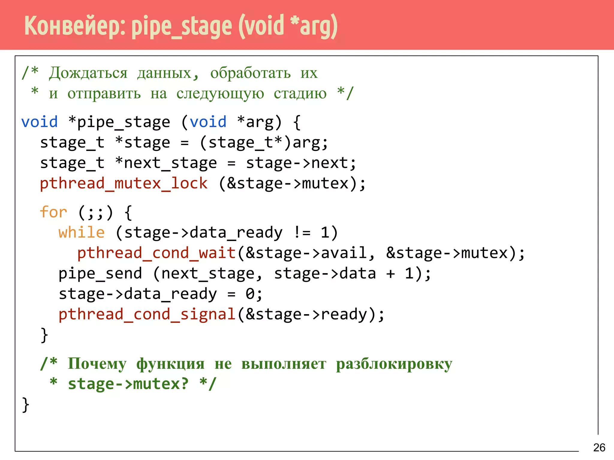 Конвейер: pipe_stage (void *arg)
/* Дождаться данных, обработать их
* и отправить на следующую стадию */
void *pipe_stage (void *arg) {
stage_t *stage = (stage_t*)arg;
stage_t *next_stage = stage->next;
pthread_mutex_lock (&stage->mutex);
for (;;) {
while (stage->data_ready != 1)
pthread_cond_wait(&stage->avail, &stage->mutex);
pipe_send (next_stage, stage->data + 1);
stage->data_ready = 0;
pthread_cond_signal(&stage->ready);
}
/* Почему функция не выполняет разблокировку
* stage->mutex? */
}
26
 