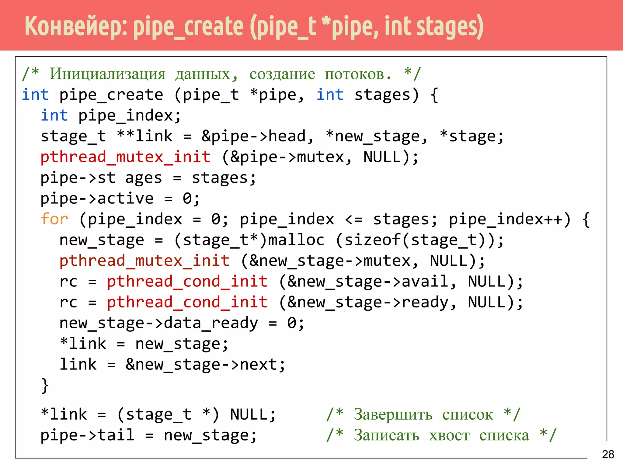 Конвейер: pipe_create (pipe_t *pipe, int stages)
/* Инициализация данных, создание потоков. */
int pipe_create (pipe_t *pipe, int stages) {
int pipe_index;
stage_t **link = &pipe->head, *new_stage, *stage;
pthread_mutex_init (&pipe->mutex, NULL);
pipe->stages = stages;
pipe->active = 0;
for (pipe_index = 0; pipe_index <= stages; pipe_index++) {
new_stage = (stage_t*)malloc (sizeof(stage_t));
pthread_mutex_init (&new_stage->mutex, NULL);
rc = pthread_cond_init (&new_stage->avail, NULL);
rc = pthread_cond_init (&new_stage->ready, NULL);
new_stage->data_ready = 0;
*link = new_stage;
link = &new_stage->next;
}
*link = (stage_t *) NULL; /* Завершить список */
pipe->tail = new_stage; /* Записать хвост списка */
28
 