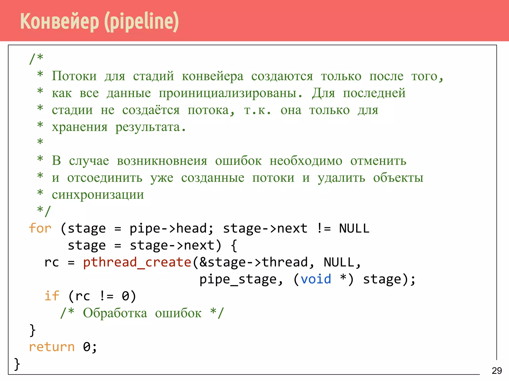 Конвейер (pipeline)
/*
* Потоки для стадий конвейера создаются только после того,
* как все данные проинициализированы. Для последней
* стадии не создаётся потока, т.к. она только для
* хранения результата.
*
* В случае возникновнеия ошибок необходимо отменить
* и отсоединить уже созданные потоки и удалить объекты
* синхронизации
*/
for (stage = pipe->head; stage->next != NULL
stage = stage->next) {
rc = pthread_create(&stage->thread, NULL,
pipe_stage, (void *) stage);
if (rc != 0)
/* Обработка ошибок */
}
return 0;
} 29
 