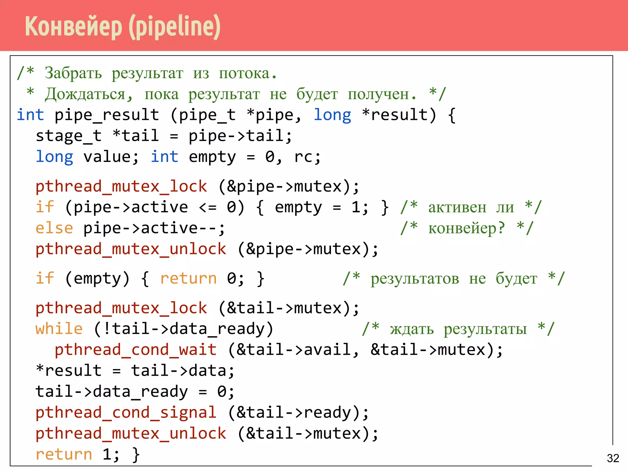 Конвейер (pipeline)
/* Забрать результат из потока.
* Дождаться, пока результат не будет получен. */
int pipe_result (pipe_t *pipe, long *result) {
stage_t *tail = pipe->tail;
long value; int empty = 0, rc;
pthread_mutex_lock (&pipe->mutex);
if (pipe->active <= 0) { empty = 1; } /* активен ли */
else pipe->active--; /* конвейер? */
pthread_mutex_unlock (&pipe->mutex);
if (empty) { return 0; } /* результатов не будет */
pthread_mutex_lock (&tail->mutex);
while (!tail->data_ready) /* ждать результаты */
pthread_cond_wait (&tail->avail, &tail->mutex);
*result = tail->data;
tail->data_ready = 0;
pthread_cond_signal (&tail->ready);
pthread_mutex_unlock (&tail->mutex);
return 1; } 32
 