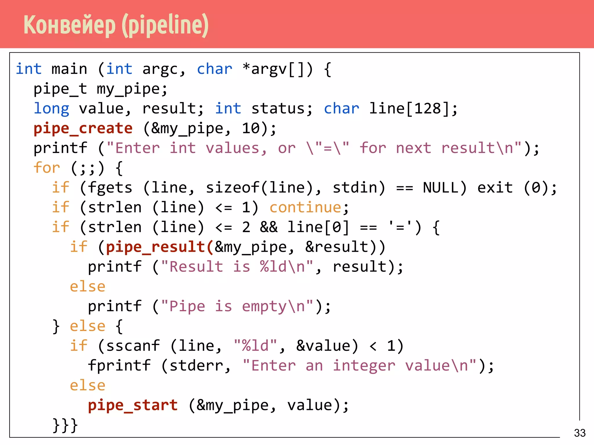 Конвейер (pipeline)
int main (int argc, char *argv[]) {
pipe_t my_pipe;
long value, result; int status; char line[128];
pipe_create (&my_pipe, 10);
printf ("Enter int values, or "=" for next resultn");
for (;;) {
if (fgets (line, sizeof(line), stdin) == NULL) exit (0);
if (strlen (line) <= 1) continue;
if (strlen (line) <= 2 && line[0] == '=') {
if (pipe_result(&my_pipe, &result))
printf ("Result is %ldn", result);
else
printf ("Pipe is emptyn");
} else {
if (sscanf (line, "%ld", &value) < 1)
fprintf (stderr, "Enter an integer valuen");
else
pipe_start (&my_pipe, value);
}}} 33
 