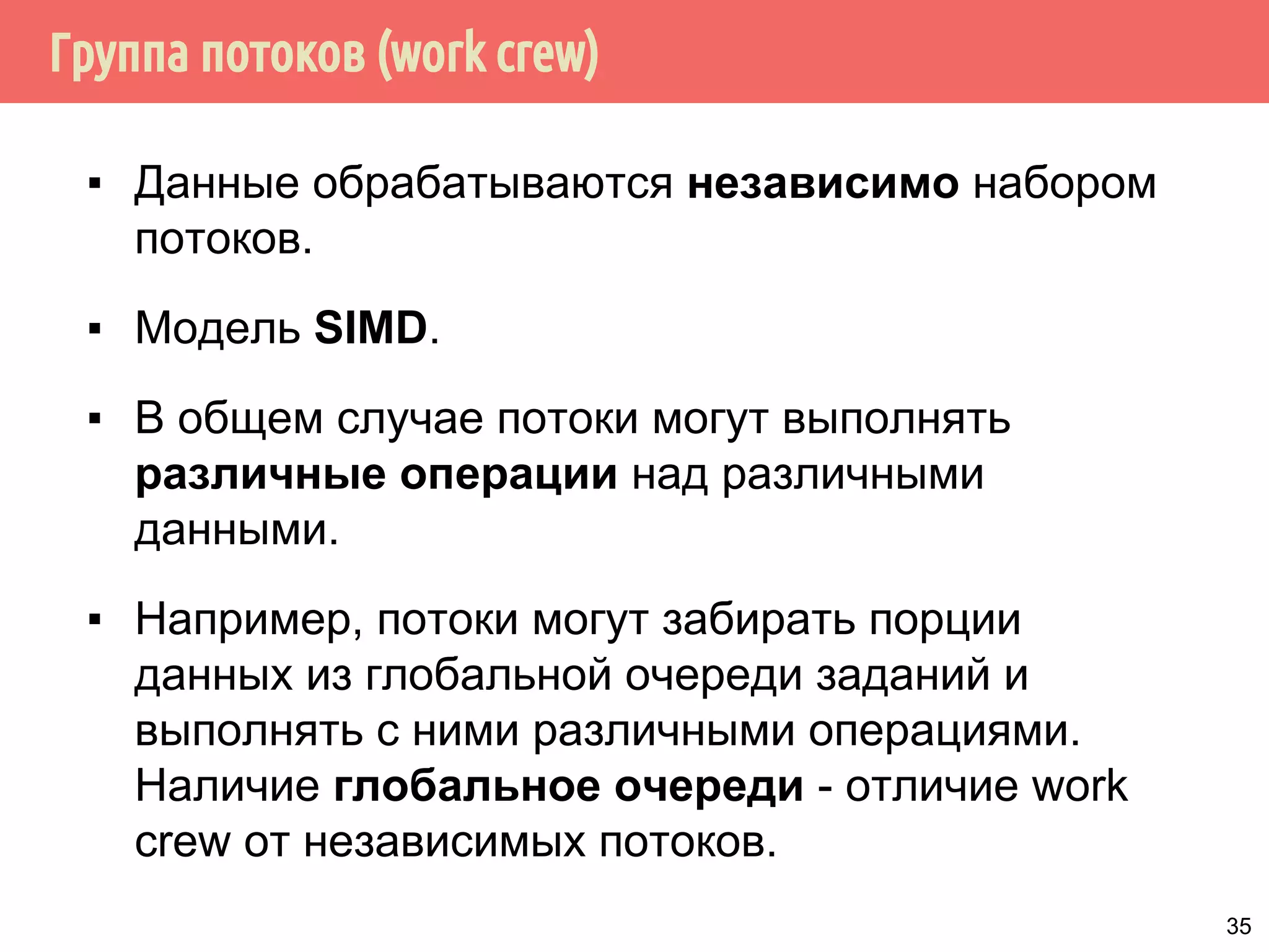 Группа потоков (work crew)
▪ Данные обрабатываются независимо набором
потоков.
▪ Модель SIMD.
▪ В общем случае потоки могут выполнять
различные операции над различными
данными.
▪ Например, потоки могут забирать порции
данных из глобальной очереди заданий и
выполнять с ними различными операциями.
Наличие глобальное очереди - отличие work
crew от независимых потоков.
35
 