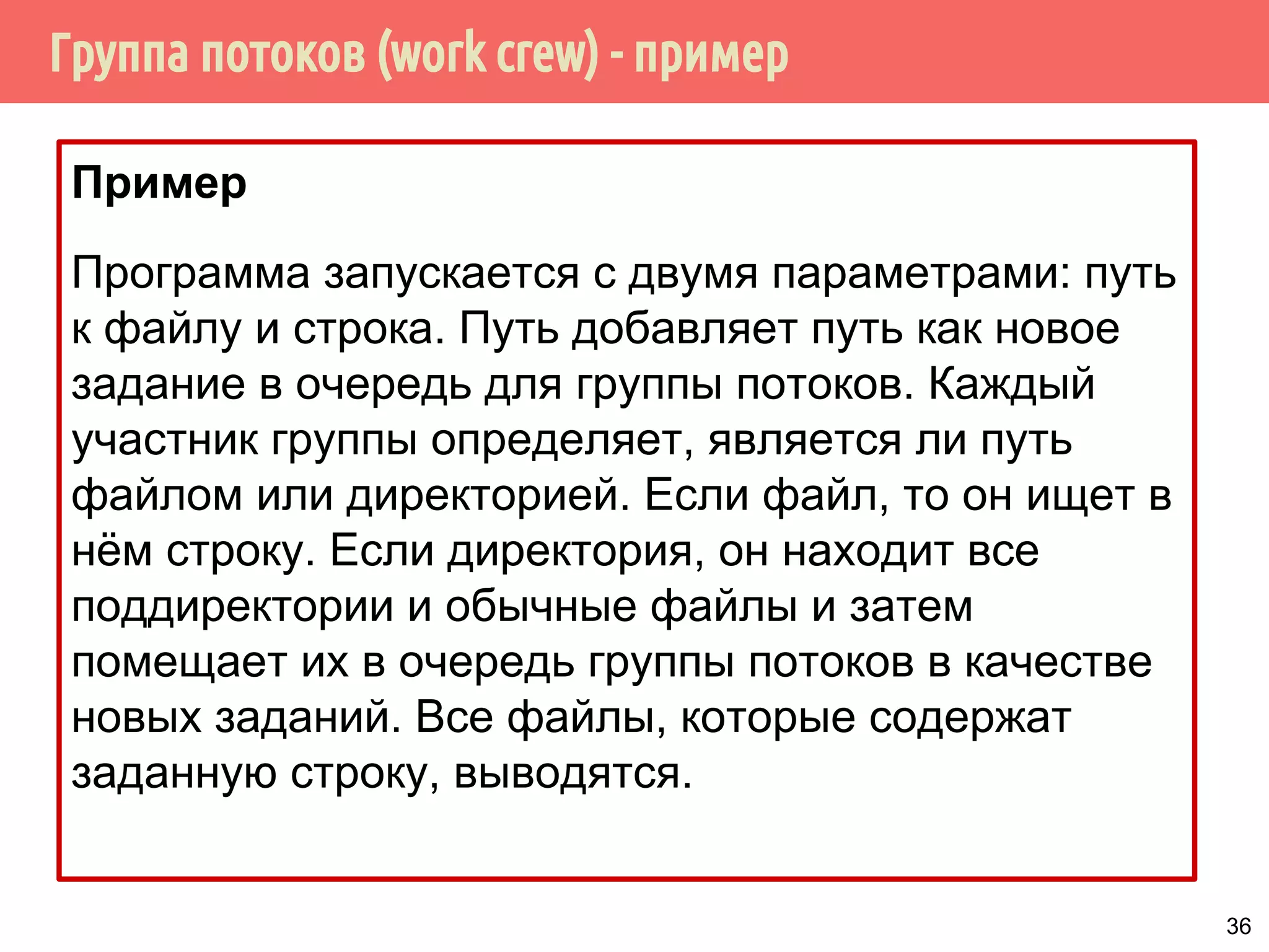 Группа потоков (work crew) - пример
Пример
Программа запускается с двумя параметрами: путь
к файлу и строка. Путь добавляет путь как новое
задание в очередь для группы потоков. Каждый
участник группы определяет, является ли путь
файлом или директорией. Если файл, то он ищет в
нём строку. Если директория, он находит все
поддиректории и обычные файлы и затем
помещает их в очередь группы потоков в качестве
новых заданий. Все файлы, которые содержат
заданную строку, выводятся.
36
 