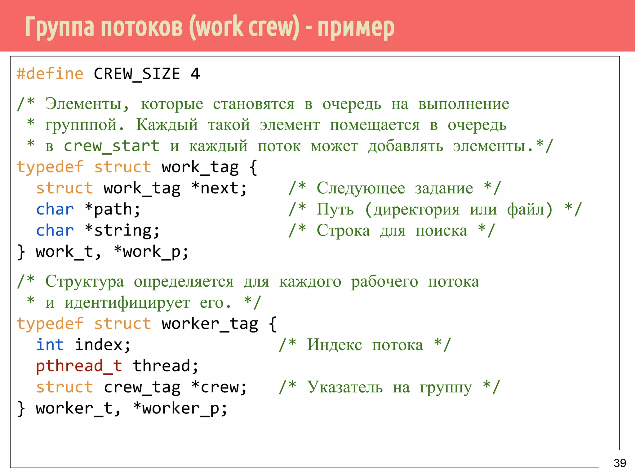 Группа потоков (work crew) - пример
#define CREW_SIZE 4
/* Элементы, которые становятся в очередь на выполнение
* групппой. Каждый такой элемент помещается в очередь
* в crew_start и каждый поток может добавлять элементы.*/
typedef struct work_tag {
struct work_tag *next; /* Следующее задание */
char *path; /* Путь (директория или файл) */
char *string; /* Строка для поиска */
} work_t, *work_p;
/* Структура определяется для каждого рабочего потока
* и идентифицирует его. */
typedef struct worker_tag {
int index; /* Индекс потока */
pthread_t thread;
struct crew_tag *crew; /* Указатель на группу */
} worker_t, *worker_p;
39
 