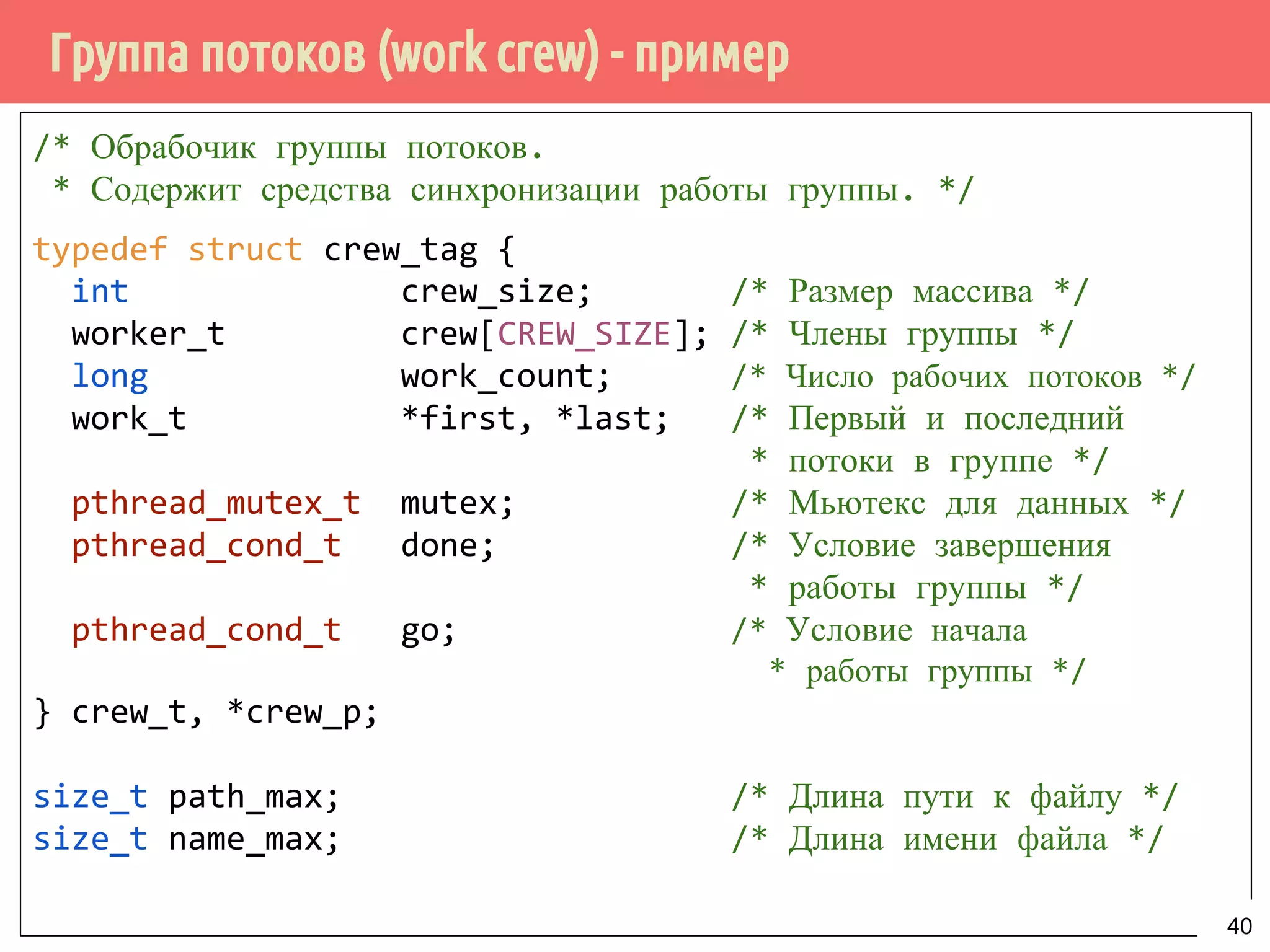 Группа потоков (work crew) - пример
/* Обрабочик группы потоков.
* Содержит средства синхронизации работы группы. */
typedef struct crew_tag {
int crew_size; /* Размер массива */
worker_t crew[CREW_SIZE]; /* Члены группы */
long work_count; /* Число рабочих потоков */
work_t *first, *last; /* Первый и последний
* потоки в группе */
pthread_mutex_t mutex; /* Мьютекс для данных */
pthread_cond_t done; /* Условие завершения
* работы группы */
pthread_cond_t go; /* Условие начала
* работы группы */
} crew_t, *crew_p;
size_t path_max; /* Длина пути к файлу */
size_t name_max; /* Длина имени файла */
40
 