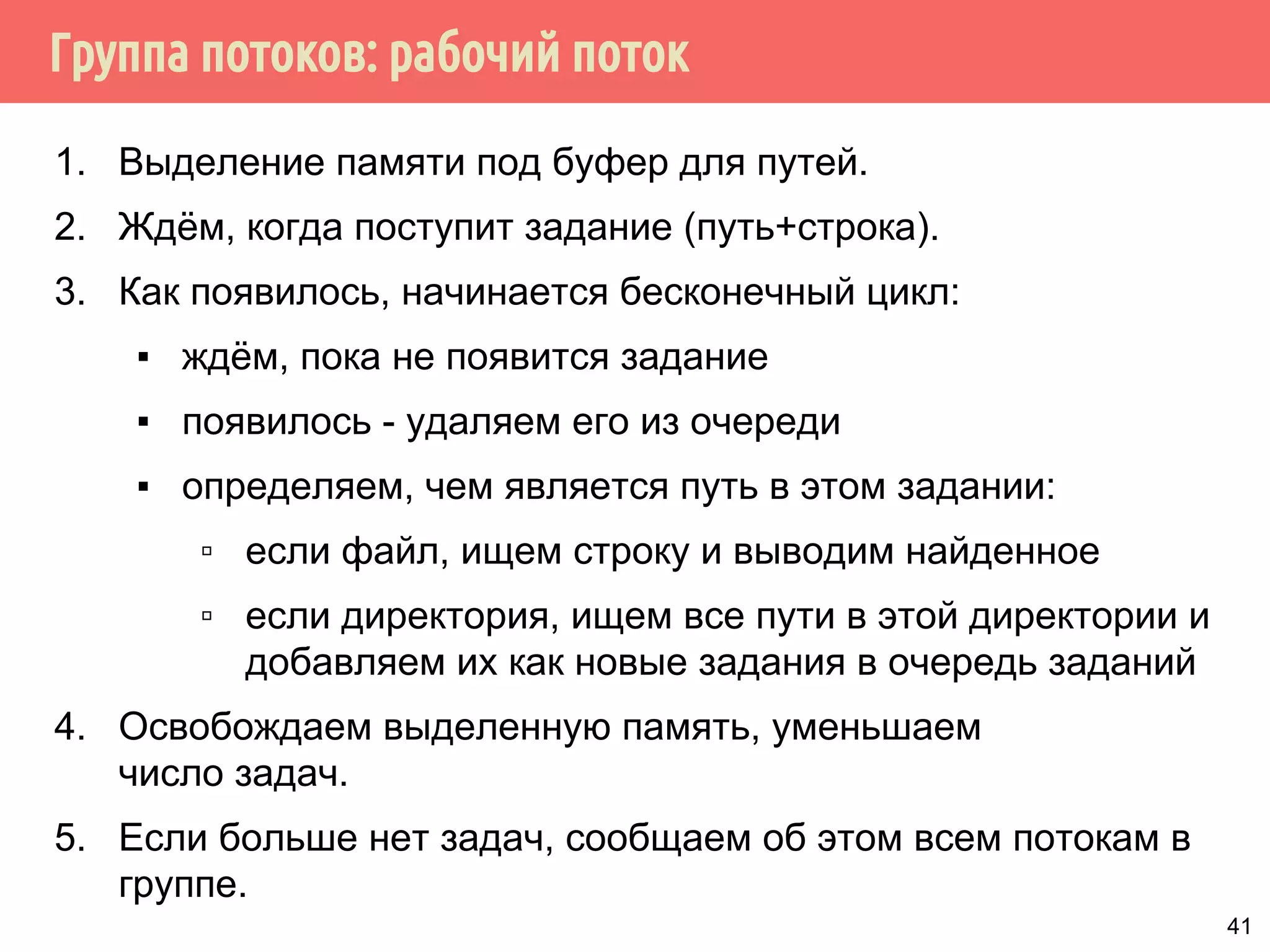 Группа потоков: рабочий поток
1. Выделение памяти под буфер для путей.
2. Ждём, когда поступит задание (путь+строка).
3. Как появилось, начинается бесконечный цикл:
▪ ждём, пока не появится задание
▪ появилось - удаляем его из очереди
▪ определяем, чем является путь в этом задании:
▫ если файл, ищем строку и выводим найденное
▫ если директория, ищем все пути в этой директории и
добавляем их как новые задания в очередь заданий
4. Освобождаем выделенную память, уменьшаем
число задач.
5. Если больше нет задач, сообщаем об этом всем потокам в
группе.
41
 
